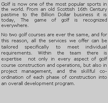 Metin Kutusu: Golf is now one of the most popular sports in the world. From an old Scottish 16th Century pastime to the Billion Dollar business it is today, The game of golf is recognized everywhere. No two golf courses are ever the same, and for this reason, all the services we offer can be tailored specifically to meet individual requirements. Within the team there is expertise  not only in every aspect of golf course construction and operations, but also in project management, and the skillful co-ordination of each phase of construction into an overall development program.