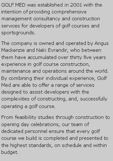 Metin Kutusu: GOLF MED was established in 2001 with the intention of provid?ng comprehensive management consultancy and construction serv?ces for developers of golf courses and sportsgrounds.The company is owned and operated by Angus Mackenzie and Naki Evrandir, who between them have accumulated over thirty five years experience in golf course construction, maintenance and operations around the world. By combining their individual experience, Golf Med are able to offer a range of services designed to assist developers with the complexities of constructing, and, successfully operating a golf course. From feasibility studies through construction to opening day celebrations, our team of dedicated personnel ensure that every golf course we build is completed and presented to the highest standards, on schedule and within budget.