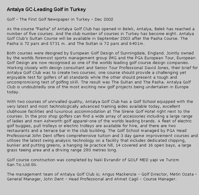 Metin Kutusu: Antalya GC-Leading Golf in TurkeyGolf - The First Golf Newspaper in Turkey - Dec 2002As the course "Pasha" of Antalya Golf Club has opened in Belek, Antalya, Belek has reached a number of five courses. And the club number of courses in Turkey has become eight. Antalya Golf Club's Sultan Course will be available in September 2003 after the Pasha Course. The Pasha is 72 pars and 5731 m. and The Sultan is 72 pars and 6401m.Both courses were designed by European Golf Design of Sunningdale, England. Jointly owned by the worlds foremost sports management group IMG and the PGA European Tour, European Golf Design are now recognised as one of the worlds leading golf course design companies. Working closely with design consultant and Senior Tour Professional David Jones, their brief for Antalya Golf Club was to create two courses; one course should provide a challenging yet enjoyable test for golfers of all standards while the other should present a tough and uncompromising test of golfing skill. The result was The Sultan and The Pasha. Antalya Golf Club is undoubtedly one of the most exciting new golf projects being undertaken in Europe today.With two courses of unrivalled quality, Antalya Golf Club has a Golf School equipped with the very latest and most technologically advanced training aides available today, excellent clubhouse facilities and luxurious accommodation at The Sirene Golf Hotel right next to the courses. In the pros shop golfers can find a wide array of accessories including a large range of ladies and men Ashworth golf apparel-one of the worlds leading brands. A fleet of electric golf buggies, pull trolleys or electric trolleys are available for hire, and there are two restaurants and a terrace bar in the club building. The Golf School managed by PGA Head Professional John Dent offers comprehensive tuition and 3 day game improvement courses and utilises the latest swing analysis technology on a facility that includes dedicated chipping, bunker and putting greens, a hanging lie practice hill, 14 covered and 16 open bays, a large grass teeing area and a driving range 290 metres long.Golf course construction was completed by Naki Evrandir of GOLF MED yapi ve Turizm San.Tic.Ltd.Sti.The management team of Antalya Golf Club is; Angus Mackenzie - Golf Director, Metin Ozata - General Manager, John Dent - Head Professional and Ahmet Cagil - Course Manager.