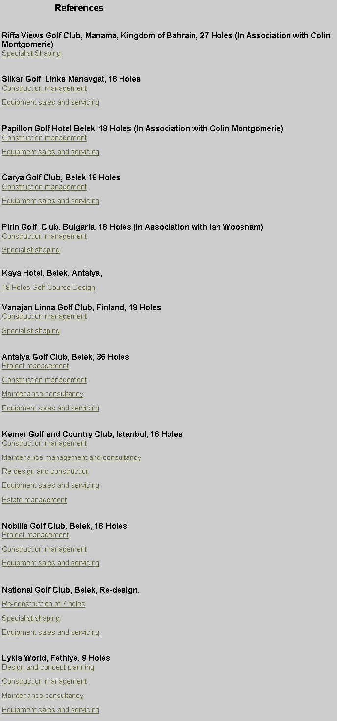 Metin Kutusu:                 ReferencesRiffa Views Golf Club, Manama, Kingdom of Bahrain, 27 Holes (In Association with Colin Montgomerie)Specialist ShapingSilkar Golf  Links Manavgat, 18 HolesConstruction managementEquipment sales and servicingPapillon Golf Hotel Belek, 18 Holes (In Association with Colin Montgomerie)Construction managementEquipment sales and servicingCarya Golf Club, Belek 18 Holes Construction management Equipment sales and servicingPirin Golf  Club, Bulgaria, 18 Holes (In Association with Ian Woosnam)Construction management Specialist shapingKaya Hotel, Belek, Antalya,18 Holes Golf Course DesignVanajan Linna Golf Club, Finland, 18 HolesConstruction managementSpecialist shapingAntalya Golf Club, Belek, 36 HolesProject managementConstruction managementMaintenance consultancyEquipment sales and servicingKemer Golf and Country Club, Istanbul, 18 HolesConstruction managementMaintenance management and consultancyRe-design and constructionEquipment sales and servicingEstate management   Nobilis Golf Club, Belek, 18 HolesProject managementConstruction managementEquipment sales and servicingNational Golf Club, Belek, Re-design.Re-construction of 7 holesSpecialist shapingEquipment sales and servicingLykia World, Fethiye, 9 HolesDesign and concept planningConstruction managementMaintenance consultancyEquipment sales and servicing