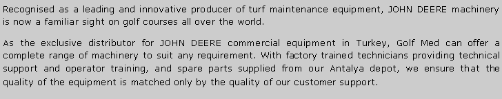 Metin Kutusu: Recognised as a leading and innovative producer of turf maintenance equipment, JOHN DEERE machinery is now a familiar sight on golf courses all over the world.As the exclusive distributor for JOHN DEERE commercial equipment in Turkey, Golf Med can offer a complete range of machinery to suit any requirement. With factory trained technicians providing technical support and operator training, and spare parts supplied from our Antalya depot, we ensure that the quality of the equipment is matched only by the quality of our customer support.